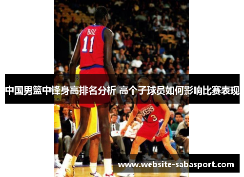 中国男篮中锋身高排名分析 高个子球员如何影响比赛表现