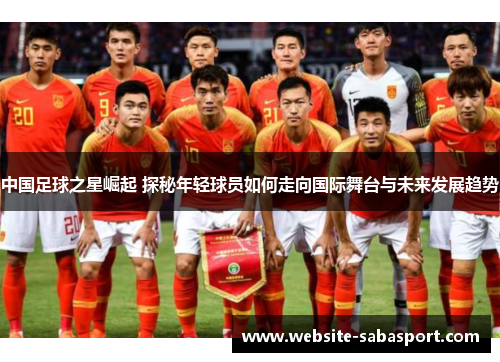 中国足球之星崛起 探秘年轻球员如何走向国际舞台与未来发展趋势