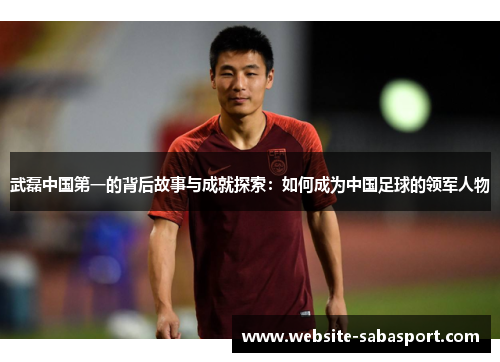 武磊中国第一的背后故事与成就探索：如何成为中国足球的领军人物